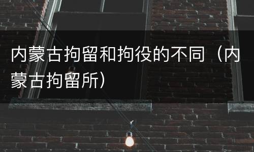 内蒙古拘留和拘役的不同（内蒙古拘留所）