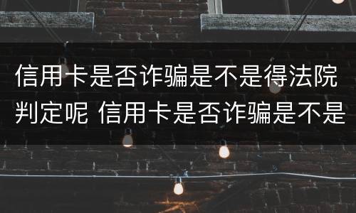 信用卡是否诈骗是不是得法院判定呢 信用卡是否诈骗是不是得法院判定呢怎么查