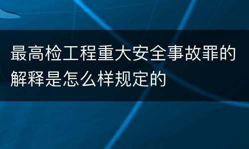 最高检工程重大安全事故罪的解释是怎么样规定的