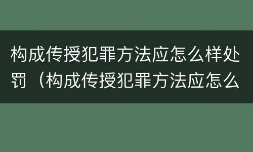 构成传授犯罪方法应怎么样处罚（构成传授犯罪方法应怎么样处罚）