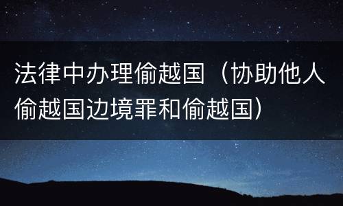 法律中办理偷越国（协助他人偷越国边境罪和偷越国）