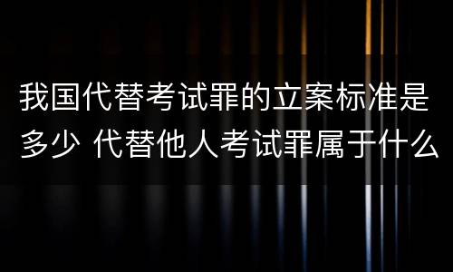 我国代替考试罪的立案标准是多少 代替他人考试罪属于什么类犯罪
