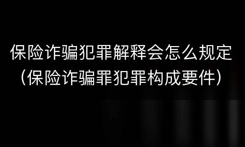 保险诈骗犯罪解释会怎么规定（保险诈骗罪犯罪构成要件）