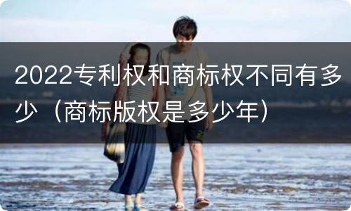 2022专利权和商标权不同有多少（商标版权是多少年）