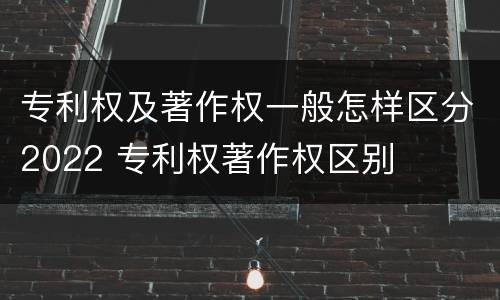 专利权及著作权一般怎样区分2022 专利权著作权区别
