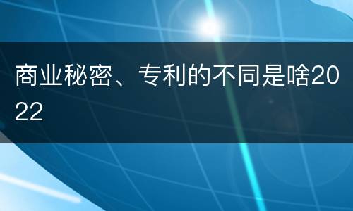 商业秘密、专利的不同是啥2022