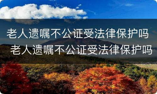 老人遗嘱不公证受法律保护吗 老人遗嘱不公证受法律保护吗