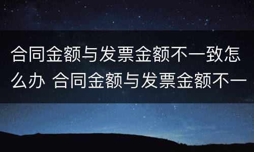 合同金额与发票金额不一致怎么办 合同金额与发票金额不一致怎么办呢