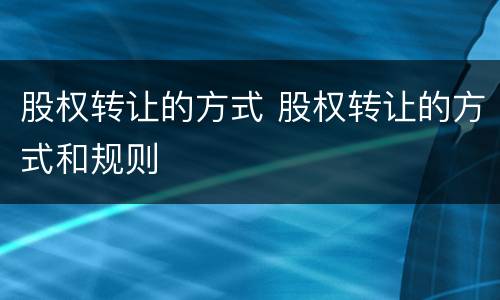 股权转让的方式 股权转让的方式和规则