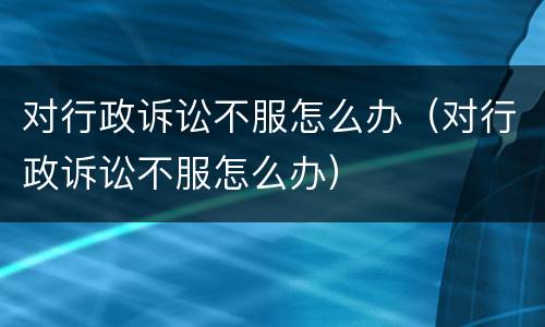 对行政诉讼不服怎么办（对行政诉讼不服怎么办）
