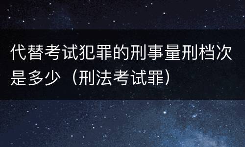 代替考试犯罪的刑事量刑档次是多少（刑法考试罪）