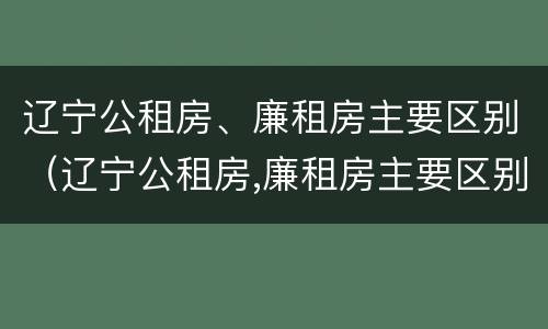 辽宁公租房、廉租房主要区别（辽宁公租房,廉租房主要区别是什么）