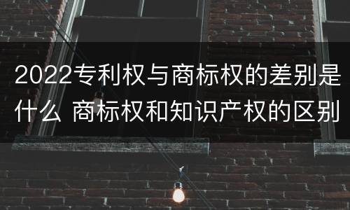 2022专利权与商标权的差别是什么 商标权和知识产权的区别