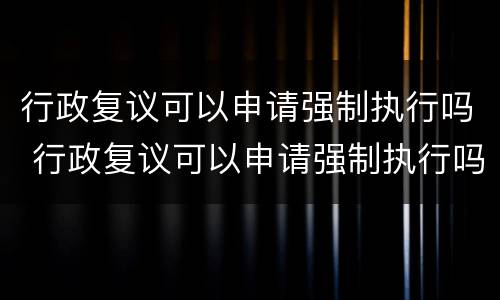 行政复议可以申请强制执行吗 行政复议可以申请强制执行吗法院