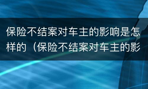 保险不结案对车主的影响是怎样的（保险不结案对车主的影响是怎样的表现）