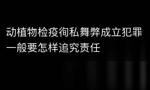 动植物检疫徇私舞弊成立犯罪一般要怎样追究责任