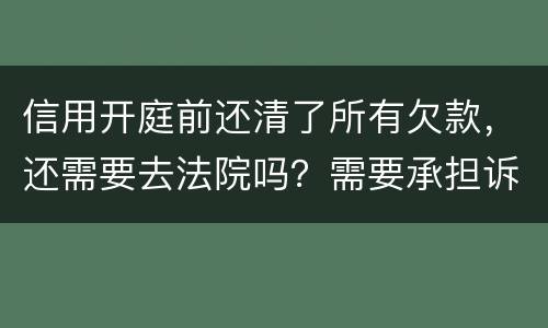 信用开庭前还清了所有欠款，还需要去法院吗？需要承担诉讼费用吗