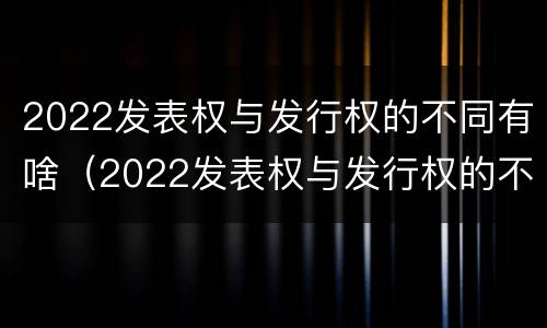 2022发表权与发行权的不同有啥（2022发表权与发行权的不同有啥变化）