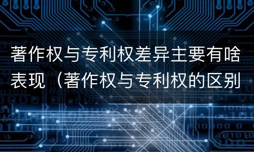 著作权与专利权差异主要有啥表现（著作权与专利权的区别主要表现为）