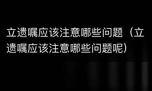 立遗嘱应该注意哪些问题（立遗嘱应该注意哪些问题呢）