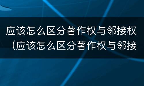 应该怎么区分著作权与邻接权（应该怎么区分著作权与邻接权的区别）