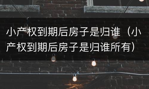 小产权到期后房子是归谁（小产权到期后房子是归谁所有）