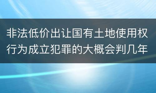 非法低价出让国有土地使用权行为成立犯罪的大概会判几年