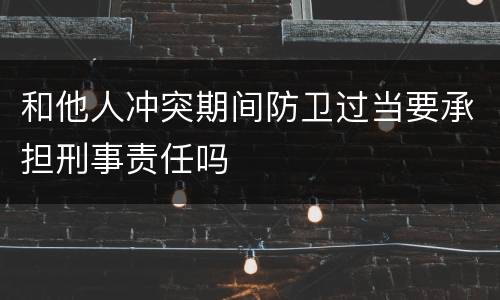 和他人冲突期间防卫过当要承担刑事责任吗