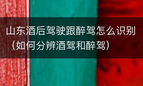 山东酒后驾驶跟醉驾怎么识别（如何分辨酒驾和醉驾）