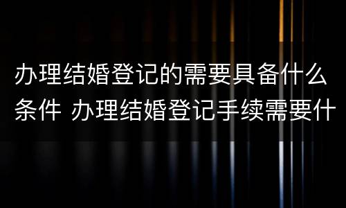 办理结婚登记的需要具备什么条件 办理结婚登记手续需要什么证件