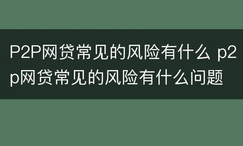 P2P网贷常见的风险有什么 p2p网贷常见的风险有什么问题