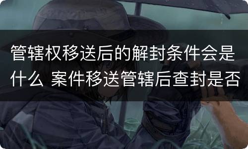 管辖权移送后的解封条件会是什么 案件移送管辖后查封是否解除