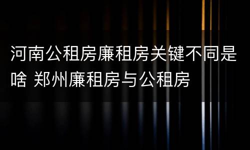 河南公租房廉租房关键不同是啥 郑州廉租房与公租房