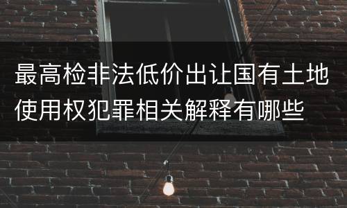 最高检非法低价出让国有土地使用权犯罪相关解释有哪些