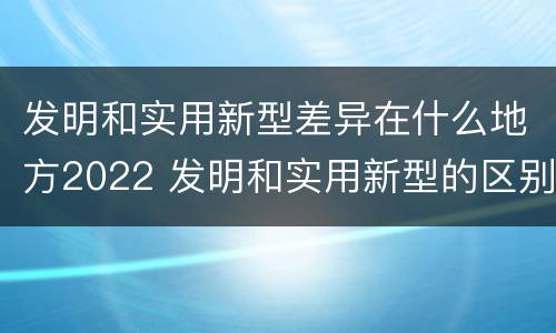 发明和实用新型差异在什么地方2022 发明和实用新型的区别有