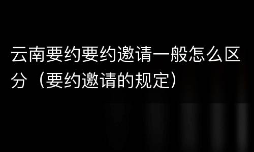 云南要约要约邀请一般怎么区分（要约邀请的规定）
