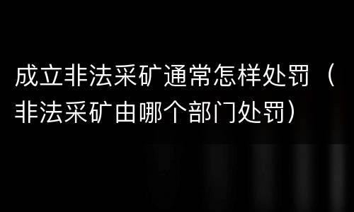成立非法采矿通常怎样处罚（非法采矿由哪个部门处罚）