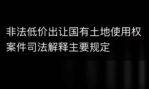 非法低价出让国有土地使用权案件司法解释主要规定