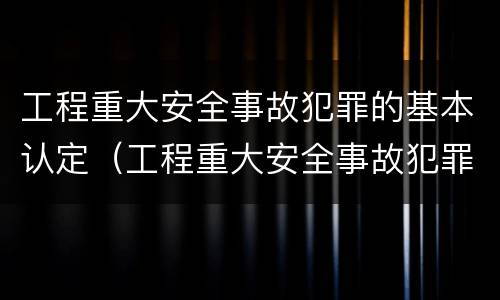 工程重大安全事故犯罪的基本认定（工程重大安全事故犯罪的基本认定标准）
