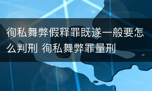 徇私舞弊假释罪既遂一般要怎么判刑 徇私舞弊罪量刑