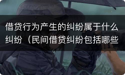 借贷行为产生的纠纷属于什么纠纷（民间借贷纠纷包括哪些内容）
