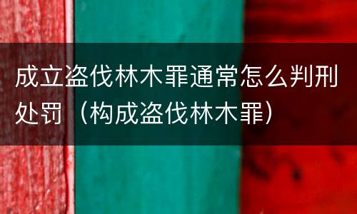 成立盗伐林木罪通常怎么判刑处罚（构成盗伐林木罪）
