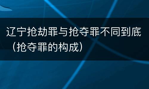 辽宁抢劫罪与抢夺罪不同到底（抢夺罪的构成）