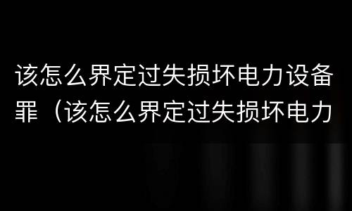 该怎么界定过失损坏电力设备罪（该怎么界定过失损坏电力设备罪呢）