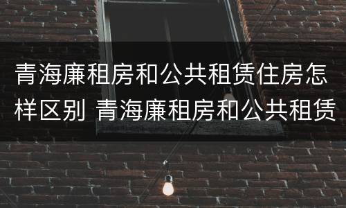 青海廉租房和公共租赁住房怎样区别 青海廉租房和公共租赁住房怎样区别呢