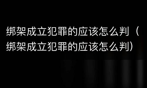 绑架成立犯罪的应该怎么判（绑架成立犯罪的应该怎么判）