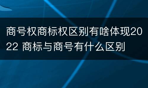 商号权商标权区别有啥体现2022 商标与商号有什么区别