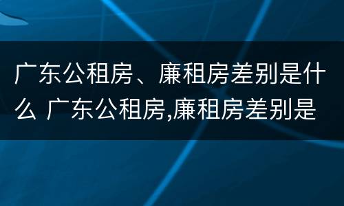 广东公租房、廉租房差别是什么 广东公租房,廉租房差别是什么意思