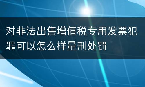 对非法出售增值税专用发票犯罪可以怎么样量刑处罚