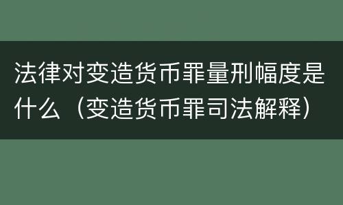 法律对变造货币罪量刑幅度是什么（变造货币罪司法解释）